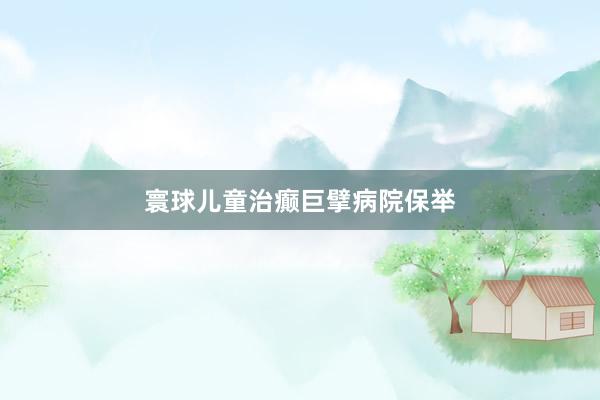 寰球儿童治癫巨擘病院保举